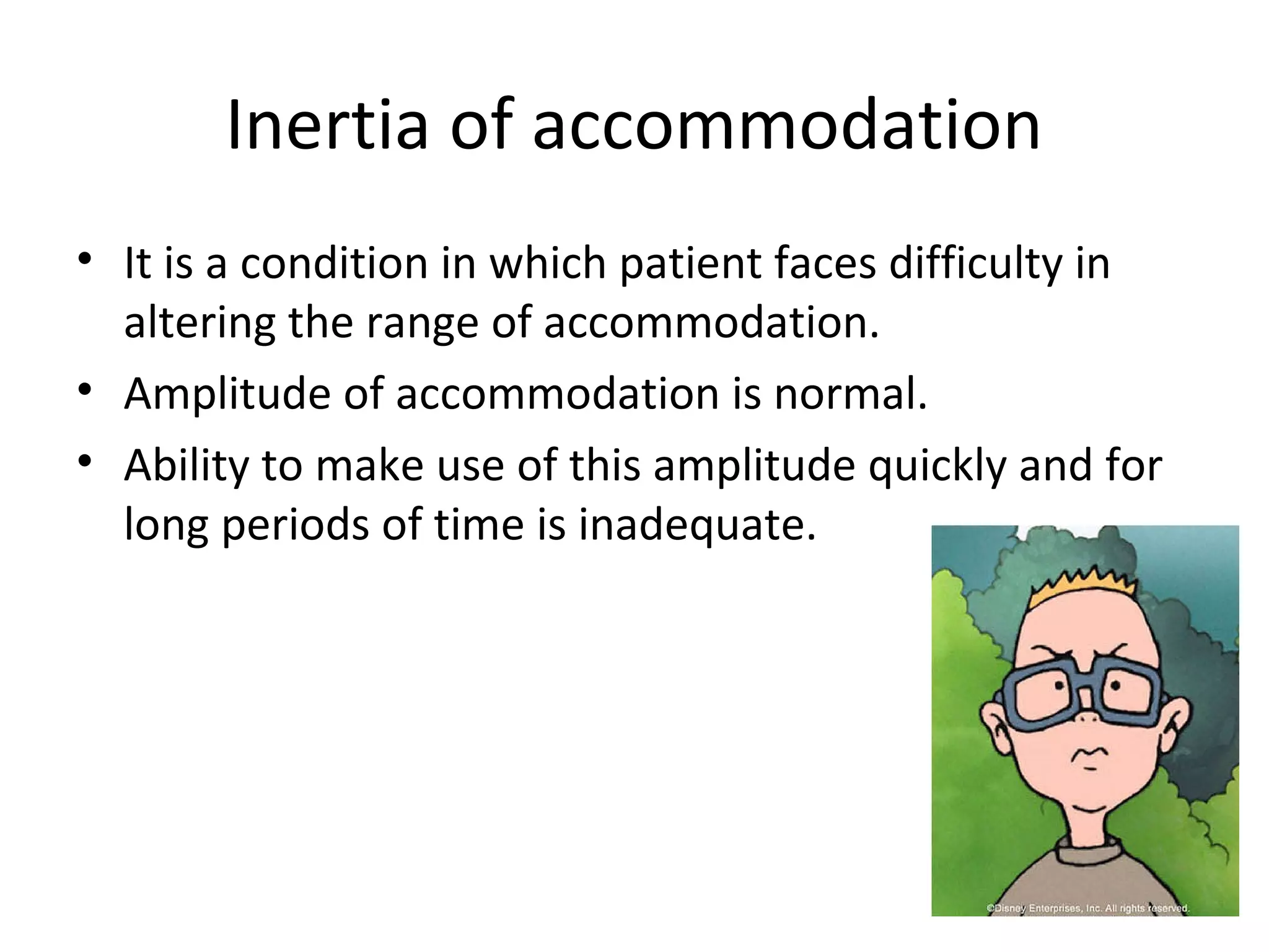 Inertia of accommodation
• It is a condition in which patient faces difficulty in
altering the range of accommodation.
• Amplitude of accommodation is normal.
• Ability to make use of this amplitude quickly and for
long periods of time is inadequate.
 