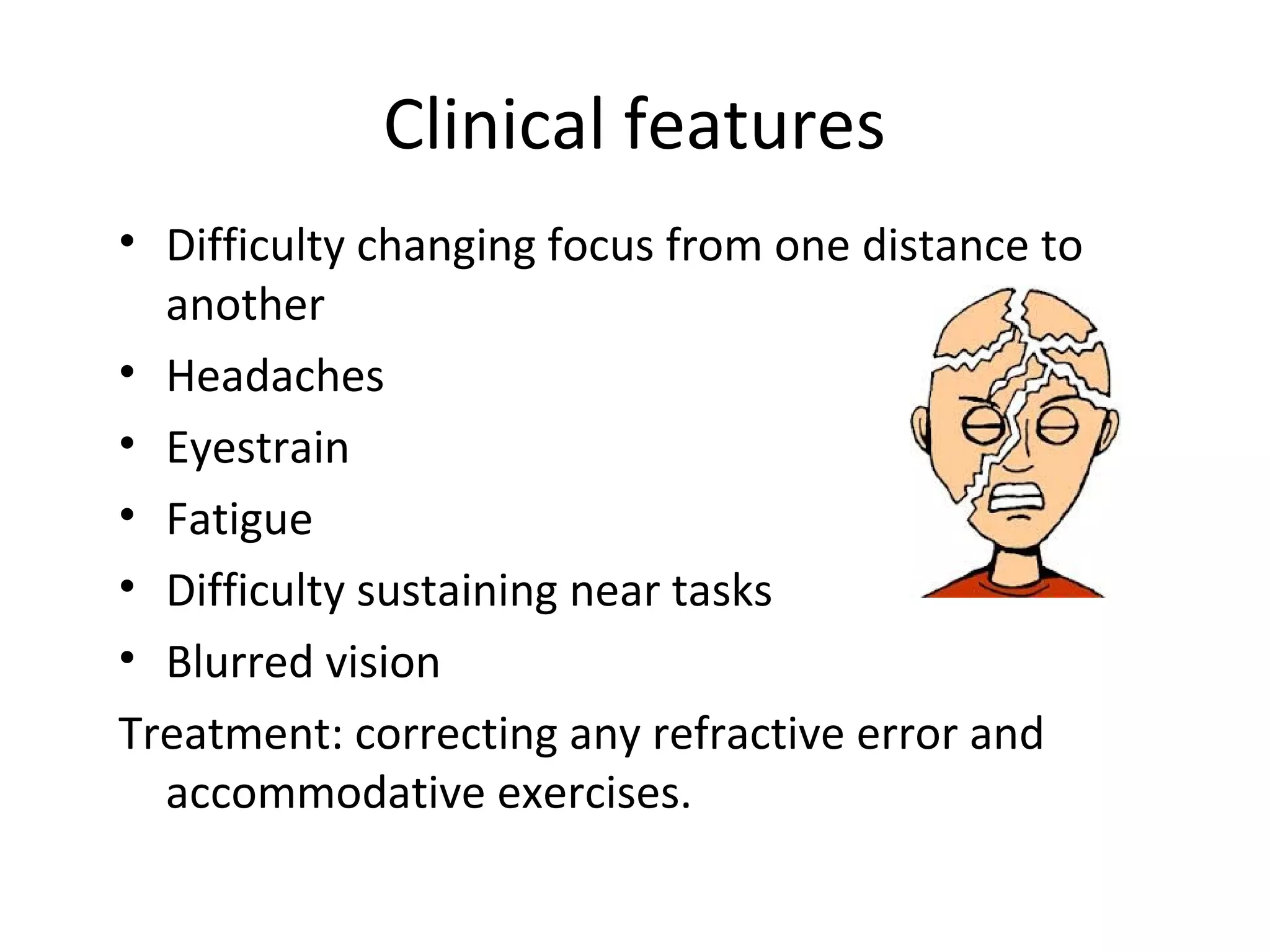 Clinical features
• Difficulty changing focus from one distance to
another
• Headaches
• Eyestrain
• Fatigue
• Difficulty sustaining near tasks
• Blurred vision
Treatment: correcting any refractive error and
accommodative exercises.
 