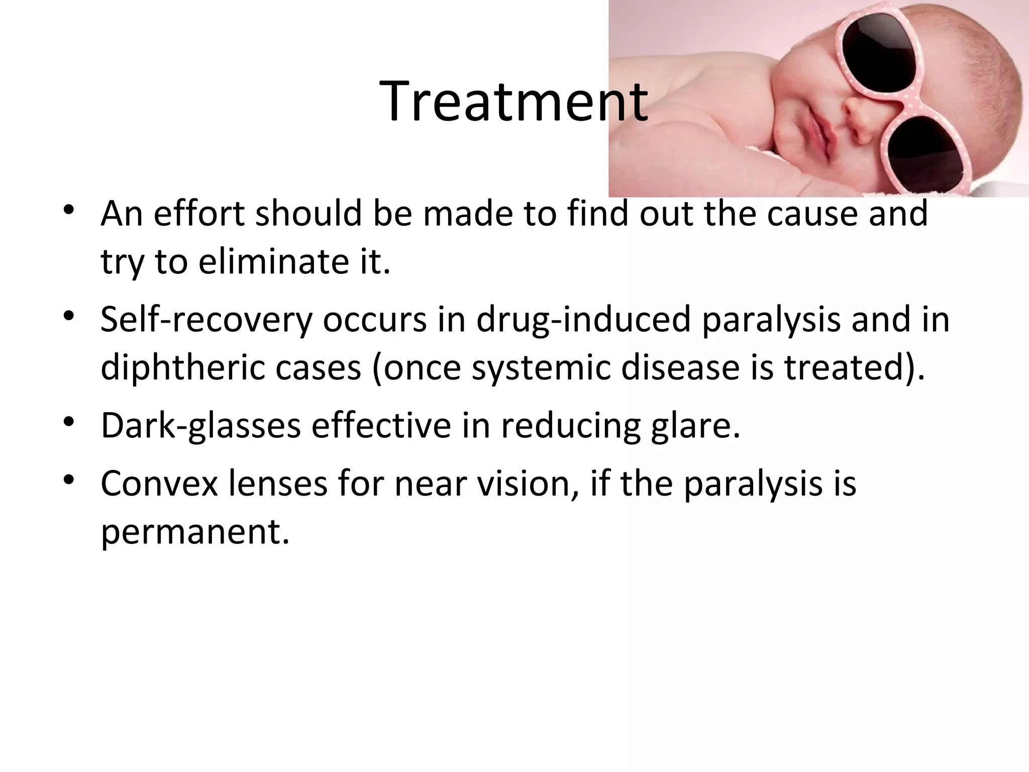 Treatment
• An effort should be made to find out the cause and
try to eliminate it.
• Self-recovery occurs in drug-induced paralysis and in
diphtheric cases (once systemic disease is treated).
• Dark-glasses effective in reducing glare.
• Convex lenses for near vision, if the paralysis is
permanent.
 