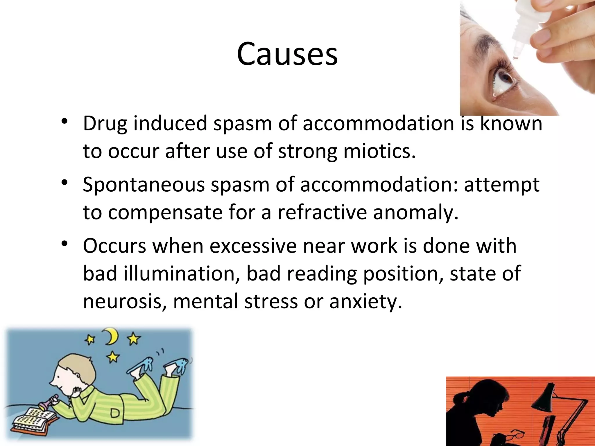 Causes
• Drug induced spasm of accommodation is known
to occur after use of strong miotics.
• Spontaneous spasm of accommodation: attempt
to compensate for a refractive anomaly.
• Occurs when excessive near work is done with
bad illumination, bad reading position, state of
neurosis, mental stress or anxiety.
 