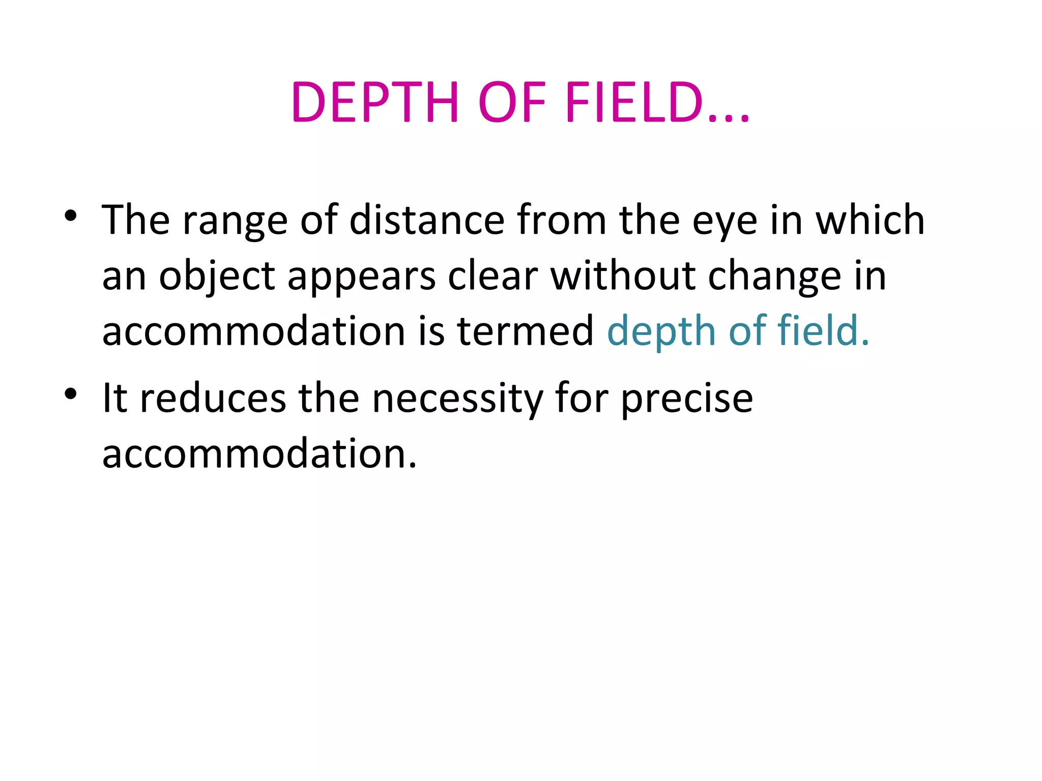 DEPTH OF FIELD...
• The range of distance from the eye in which
an object appears clear without change in
accommodation is termed depth of field.
• It reduces the necessity for precise
accommodation.
 