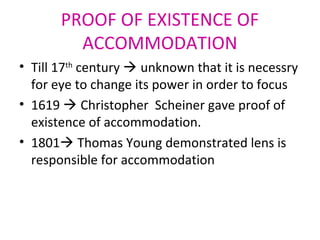 PROOF OF EXISTENCE OF
ACCOMMODATION
• Till 17th
century  unknown that it is necessry
for eye to change its power in order to focus
• 1619  Christopher Scheiner gave proof of
existence of accommodation.
• 1801 Thomas Young demonstrated lens is
responsible for accommodation
 