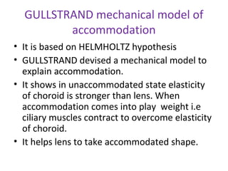 GULLSTRAND mechanical model of
accommodation
• It is based on HELMHOLTZ hypothesis
• GULLSTRAND devised a mechanical model to
explain accommodation.
• It shows in unaccommodated state elasticity
of choroid is stronger than lens. When
accommodation comes into play weight i.e
ciliary muscles contract to overcome elasticity
of choroid.
• It helps lens to take accommodated shape.
 