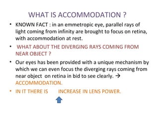 WHAT IS ACCOMMODATION ?
• KNOWN FACT : in an emmetropic eye, parallel rays of
light coming from infinity are brought to focus on retina,
with accommodation at rest.
• WHAT ABOUT THE DIVERGING RAYS COMING FROM
NEAR OBJECT ?
• Our eyes has been provided with a unique mechanism by
which we can even focus the diverging rays coming from
near object on retina in bid to see clearly. 
ACCOMMODATION.
• IN IT THERE IS INCREASE IN LENS POWER.
 