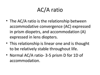 AC/A ratio
• The AC/A ratio is the relationship between
accommodative convergence (AC) expressed
in prism diopetrs, and accommodation (A)
expressed in lens diopters.
• This relationship is linear one and is thought
to be relatively stable throughout life.
• Normal AC/A ratio- 3-5 prism D for 1D of
accommodation.
 