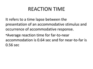 REACTION TIME
It refers to a time lapse between the
presentation of an accommodative stimulus and
occurrence of accommodative response.
•Average reaction time for far-to-near
accommodation is 0.64 sec and for near-to-far is
0.56 sec
 