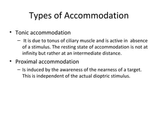 Types of Accommodation
• Tonic accommodation
– It is due to tonus of ciliary muscle and is active in absence
of a stimulus. The resting state of accommodation is not at
infinity but rather at an intermediate distance.
• Proximal accommodation
– Is induced by the awareness of the nearness of a target.
This is independent of the actual dioptric stimulus.
 