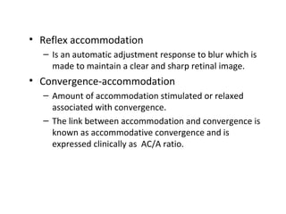 • Reflex accommodation
– Is an automatic adjustment response to blur which is
made to maintain a clear and sharp retinal image.
• Convergence-accommodation
– Amount of accommodation stimulated or relaxed
associated with convergence.
– The link between accommodation and convergence is
known as accommodative convergence and is
expressed clinically as AC/A ratio.
 