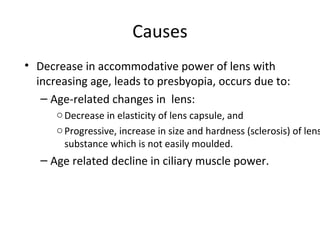 Causes
• Decrease in accommodative power of lens with
increasing age, leads to presbyopia, occurs due to:
– Age-related changes in lens:
oDecrease in elasticity of lens capsule, and
oProgressive, increase in size and hardness (sclerosis) of lens
substance which is not easily moulded.
– Age related decline in ciliary muscle power.
 