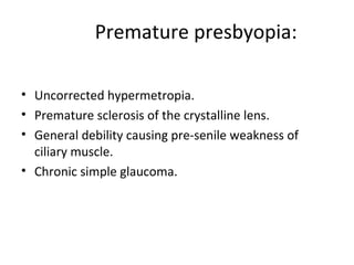 Premature presbyopia:
• Uncorrected hypermetropia.
• Premature sclerosis of the crystalline lens.
• General debility causing pre-senile weakness of
ciliary muscle.
• Chronic simple glaucoma.
 
