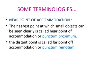 SOME TERMINOLOGIES...
• NEAR POINT OF ACCOMMODATION :
• The nearest point at which small objects can
be seen clearly is called near point of
accommodation or punctum proximum.
• the distant point is called far point off
accommodation or punctum remotum.
 