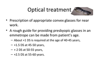 Optical treatment
• Prescription of appropriate convex glasses for near
work.
• A rough guide for providing presbyopic glasses in an
emmetrope can be made from patient’s age.
– About +1 DS is required at the age of 40-45 years,
– +1.5 DS at 45-50 years,
– + 2 DS at 50-55 years,
– +2.5 DS at 55-60 years.
 
