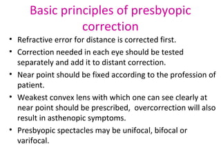 Basic principles of presbyopic
correction
• Refractive error for distance is corrected first.
• Correction needed in each eye should be tested
separately and add it to distant correction.
• Near point should be fixed according to the profession of
patient.
• Weakest convex lens with which one can see clearly at
near point should be prescribed, overcorrection will also
result in asthenopic symptoms.
• Presbyopic spectacles may be unifocal, bifocal or
varifocal.
 
