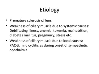 Etiology
• Premature sclerosis of lens
• Weakness of ciliary muscle due to systemic causes:
Debilitating illness, anemia, toxemia, malnutrition,
diabetes mellitus, pregnancy, stress etc.
• Weakness of ciliary muscle due to local causes:
PAOG, mild cyclitis as during onset of sympathetic
ophthalmia.
 