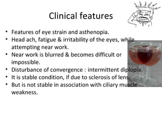 Clinical features
• Features of eye strain and asthenopia.
• Head ach, fatigue & irritability of the eyes, while
attempting near work.
• Near work is blurred & becomes difficult or
impossible.
• Disturbance of convergence : intermittent diplopia.
• It is stable condition, if due to sclerosis of lens.
• But is not stable in association with ciliary muscle
weakness.
 