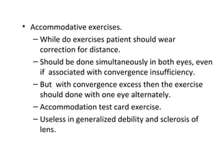 • Accommodative exercises.
– While do exercises patient should wear
correction for distance.
– Should be done simultaneously in both eyes, even
if associated with convergence insufficiency.
– But with convergence excess then the exercise
should done with one eye alternately.
– Accommodation test card exercise.
– Useless in generalized debility and sclerosis of
lens.
 