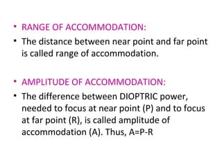 • RANGE OF ACCOMMODATION:
• The distance between near point and far point
is called range of accommodation.
• AMPLITUDE OF ACCOMMODATION:
• The difference between DIOPTRIC power,
needed to focus at near point (P) and to focus
at far point (R), is called amplitude of
accommodation (A). Thus, A=P-R
 