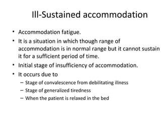 Ill-Sustained accommodation
• Accommodation fatigue.
• It is a situation in which though range of
accommodation is in normal range but it cannot sustain
it for a sufficient period of time.
• Initial stage of insufficiency of accommodation.
• It occurs due to
– Stage of convalescence from debilitating illness
– Stage of generalized tiredness
– When the patient is relaxed in the bed
 
