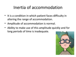 Inertia of accommodation
• It is a condition in which patient faces difficulty in
altering the range of accommodation.
• Amplitude of accommodation is normal.
• Ability to make use of this amplitude quickly and for
long periods of time is inadequate.
 