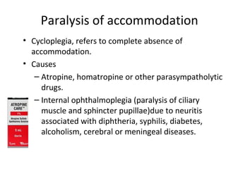 Paralysis of accommodation
• Cycloplegia, refers to complete absence of
accommodation.
• Causes
– Atropine, homatropine or other parasympatholytic
drugs.
– Internal ophthalmoplegia (paralysis of ciliary
muscle and sphincter pupillae)due to neuritis
associated with diphtheria, syphilis, diabetes,
alcoholism, cerebral or meningeal diseases.
 