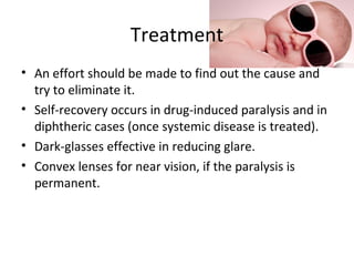 Treatment
• An effort should be made to find out the cause and
try to eliminate it.
• Self-recovery occurs in drug-induced paralysis and in
diphtheric cases (once systemic disease is treated).
• Dark-glasses effective in reducing glare.
• Convex lenses for near vision, if the paralysis is
permanent.
 