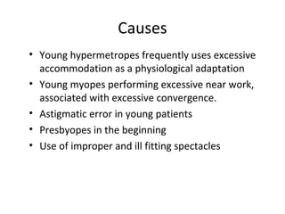Causes
• Young hypermetropes frequently uses excessive
accommodation as a physiological adaptation
• Young myopes performing excessive near work,
associated with excessive convergence.
• Astigmatic error in young patients
• Presbyopes in the beginning
• Use of improper and ill fitting spectacles
 