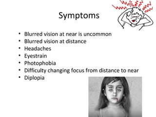 Symptoms
• Blurred vision at near is uncommon
• Blurred vision at distance
• Headaches
• Eyestrain
• Photophobia
• Difficulty changing focus from distance to near
• Diplopia
 
