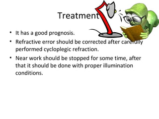Treatment
• It has a good prognosis.
• Refractive error should be corrected after carefully
performed cycloplegic refraction.
• Near work should be stopped for some time, after
that it should be done with proper illumination
conditions.
 
