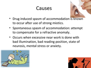 Causes
• Drug induced spasm of accommodation is known
to occur after use of strong miotics.
• Spontaneous spasm of accommodation: attempt
to compensate for a refractive anomaly.
• Occurs when excessive near work is done with
bad illumination, bad reading position, state of
neurosis, mental stress or anxiety.
 