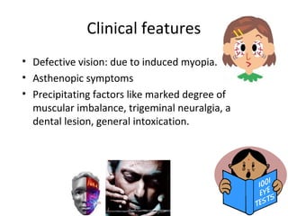Clinical features
• Defective vision: due to induced myopia.
• Asthenopic symptoms
• Precipitating factors like marked degree of
muscular imbalance, trigeminal neuralgia, a
dental lesion, general intoxication.
 