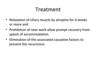 Treatment
• Relaxation of ciliary muscle by atropine for 4 weeks
or more and
• Prohibition of near work allow prompt recovery from
spasm of accommodation.
• Elimination of the associated causative factors to
prevent the recurrence.
 