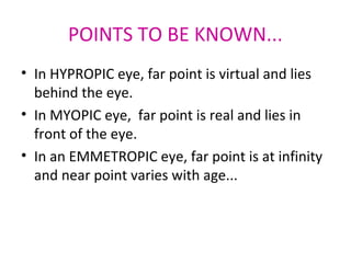 POINTS TO BE KNOWN...
• In HYPROPIC eye, far point is virtual and lies
behind the eye.
• In MYOPIC eye, far point is real and lies in
front of the eye.
• In an EMMETROPIC eye, far point is at infinity
and near point varies with age...
 