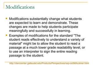 Modifications
 Modifications substantially change what students
are expected to learn and demonstrate. These
changes are made to help students participate
meaningfully and successfully in learning.
 Examples of modifications for the standard "The
student reads effectively to understand a variety of
material" might be to allow the student to read a
passage at a much lower grade readability level, or
to use an interpreter to sign the entire reading
passage to the student.
http://clerccenter.gallaudet.edu/Products/Perspectives/sep-oct98/luckner.html
 