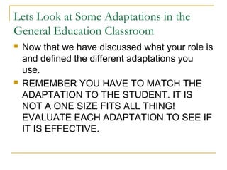 Lets Look at Some Adaptations in the
General Education Classroom
 Now that we have discussed what your role is
and defined the different adaptations you
use.
 REMEMBER YOU HAVE TO MATCH THE
ADAPTATION TO THE STUDENT. IT IS
NOT A ONE SIZE FITS ALL THING!
EVALUATE EACH ADAPTATION TO SEE IF
IT IS EFFECTIVE.
 
