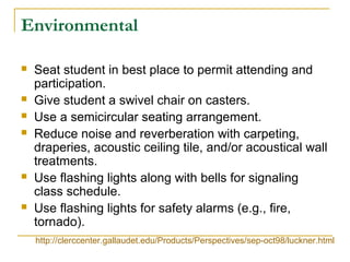 Environmental
 Seat student in best place to permit attending and
participation.
 Give student a swivel chair on casters.
 Use a semicircular seating arrangement.
 Reduce noise and reverberation with carpeting,
draperies, acoustic ceiling tile, and/or acoustical wall
treatments.
 Use flashing lights along with bells for signaling
class schedule.
 Use flashing lights for safety alarms (e.g., fire,
tornado).
http://clerccenter.gallaudet.edu/Products/Perspectives/sep-oct98/luckner.html
 