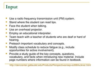 Input
 Use a radio frequency transmission unit (FM) system.
 Stand where the student can read lips.
 Face the student when talking.
 Use an overhead projector.
 Employ an educational interpreter.
 Team teach with a teacher of students who are deaf or hard of
hearing.
 Preteach important vocabulary and concepts.
 Modify class schedule to reduce fatigue (e.g., include
opportunities for active involvement).
 Provide a study guide of the key concepts, questions,
vocabulary, and facts when introducing new material. Include
page numbers where information can be found in textbook.
http://clerccenter.gallaudet.edu/Products/Perspectives/sep-oct98/luckner.html
 