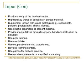 Input (Con)
 Provide a copy of the teacher's notes.
 Highlight key words or concepts in printed material.
 Supplement lesson with visual materials (e.g., real objects,
pictures, photographs, charts, videos).
 Use graphic organizers to present material.
 Provide manipulatives for multi-sensory, hands-on instruction or
activities.
 Use peer tutoring.
 Use a notetaker.
 Use cooperative learning experiences.
 Develop learning centers.
 Use games for drill and practice.
 Use concise statements or simplified vocabulary.
http://clerccenter.gallaudet.edu/Products/Perspectives/sep-oct98/luckner.html
 