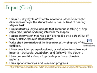 Input (Con)
 Use a "Buddy System" whereby another student restates the
directions or helps the student who is deaf or hard of hearing
stay on task.
 Cue student visually to indicate that someone is talking during
class discussions or during intercom messages.
 Repeat information that has been expressed by a person out of
view or delivered over the intercom.
 Write short summaries of the lesson or of the chapters of the
textbook.
 Use a peer tutor, paraprofessional, or volunteer to review work,
important concepts, vocabulary, and facts with the student.
 Use commercial software to provide practice and review
material.
 Use captioned movies and television programs.
http://clerccenter.gallaudet.edu/Products/Perspectives/sep-oct98/luckner.html
Microsoft
Word Document
 