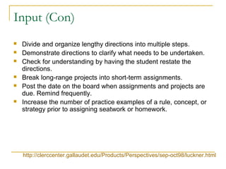 Input (Con)
 Divide and organize lengthy directions into multiple steps.
 Demonstrate directions to clarify what needs to be undertaken.
 Check for understanding by having the student restate the
directions.
 Break long-range projects into short-term assignments.
 Post the date on the board when assignments and projects are
due. Remind frequently.
 Increase the number of practice examples of a rule, concept, or
strategy prior to assigning seatwork or homework.
http://clerccenter.gallaudet.edu/Products/Perspectives/sep-oct98/luckner.html
 
