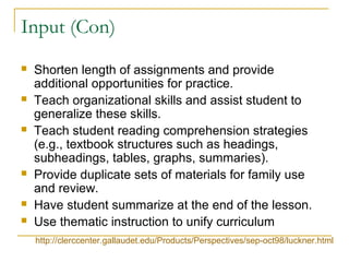 Input (Con)
 Shorten length of assignments and provide
additional opportunities for practice.
 Teach organizational skills and assist student to
generalize these skills.
 Teach student reading comprehension strategies
(e.g., textbook structures such as headings,
subheadings, tables, graphs, summaries).
 Provide duplicate sets of materials for family use
and review.
 Have student summarize at the end of the lesson.
 Use thematic instruction to unify curriculum
http://clerccenter.gallaudet.edu/Products/Perspectives/sep-oct98/luckner.html
 