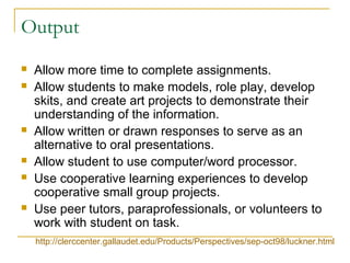 Output
 Allow more time to complete assignments.
 Allow students to make models, role play, develop
skits, and create art projects to demonstrate their
understanding of the information.
 Allow written or drawn responses to serve as an
alternative to oral presentations.
 Allow student to use computer/word processor.
 Use cooperative learning experiences to develop
cooperative small group projects.
 Use peer tutors, paraprofessionals, or volunteers to
work with student on task.
http://clerccenter.gallaudet.edu/Products/Perspectives/sep-oct98/luckner.html
 