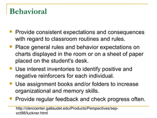 Behavioral
 Provide consistent expectations and consequences
with regard to classroom routines and rules.
 Place general rules and behavior expectations on
charts displayed in the room or on a sheet of paper
placed on the student's desk.
 Use interest inventories to identify positive and
negative reinforcers for each individual.
 Use assignment books and/or folders to increase
organizational and memory skills.
 Provide regular feedback and check progress often.
http://clerccenter.gallaudet.edu/Products/Perspectives/sep-
oct98/luckner.html
 