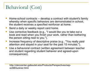 Behavioral (Con)
 Home-school contracts -- develop a contract with student's family
whereby when specific behaviors are demonstrated in school,
the student receives a specified reinforcer at home.
 Send a daily or weekly report card home.
 Use corrective feedback (e.g., "I would like you to take out a
book and read when you finish your work, rather than bothering
the person sitting next to you.").
 Increase frequency of descriptive praise (e.g., "You really paid
attention and stayed in your seat for the past 15 minutes.").
 Use a behavioral contract (written agreement between teacher
and student regarding student behavior and agreed-upon
consequences).
http://clerccenter.gallaudet.edu/Products/Perspectives/sep-
oct98/luckner.html
 