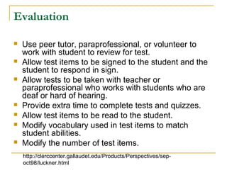 Evaluation
 Use peer tutor, paraprofessional, or volunteer to
work with student to review for test.
 Allow test items to be signed to the student and the
student to respond in sign.
 Allow tests to be taken with teacher or
paraprofessional who works with students who are
deaf or hard of hearing.
 Provide extra time to complete tests and quizzes.
 Allow test items to be read to the student.
 Modify vocabulary used in test items to match
student abilities.
 Modify the number of test items.
http://clerccenter.gallaudet.edu/Products/Perspectives/sep-
oct98/luckner.html
 
