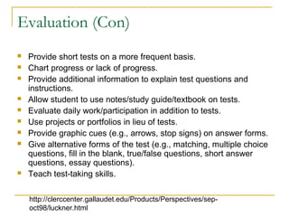 Evaluation (Con)
 Provide short tests on a more frequent basis.
 Chart progress or lack of progress.
 Provide additional information to explain test questions and
instructions.
 Allow student to use notes/study guide/textbook on tests.
 Evaluate daily work/participation in addition to tests.
 Use projects or portfolios in lieu of tests.
 Provide graphic cues (e.g., arrows, stop signs) on answer forms.
 Give alternative forms of the test (e.g., matching, multiple choice
questions, fill in the blank, true/false questions, short answer
questions, essay questions).
 Teach test-taking skills.
http://clerccenter.gallaudet.edu/Products/Perspectives/sep-
oct98/luckner.html
 