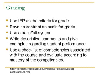 Grading
 Use IEP as the criteria for grade.
 Develop contract as basis for grade.
 Use a pass/fail system.
 Write descriptive comments and give
examples regarding student performance.
 Use a checklist of competencies associated
with the course and evaluate according to
mastery of the competencies.
http://clerccenter.gallaudet.edu/Products/Perspectives/sep-
oct98/luckner.html
 