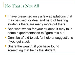 No That is Not All
 I have presented only a few adaptations that
may be used for deaf and hard of hearing
students there are many more out there.
 See what works for your student, it may take
some experimentation to figure this out.
 Don’t be afraid to ask for help or suggestions
if you get stuck.
 Share the wealth, if you have found
something that helps the student.
 