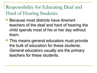 Responsibility for Educating Deaf and
Hard of Hearing Students.
 Because most districts have itinerant
teachers of the deaf and hard of hearing the
child spends most of his or her day without
them.
 This means general educators must provide
the bulk of education for these students.
General educators usually are the primary
teachers for these students.
 