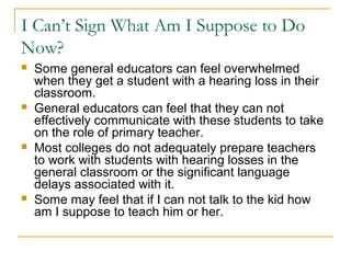 I Can’t Sign What Am I Suppose to Do
Now?
 Some general educators can feel overwhelmed
when they get a student with a hearing loss in their
classroom.
 General educators can feel that they can not
effectively communicate with these students to take
on the role of primary teacher.
 Most colleges do not adequately prepare teachers
to work with students with hearing losses in the
general classroom or the significant language
delays associated with it.
 Some may feel that if I can not talk to the kid how
am I suppose to teach him or her.
 