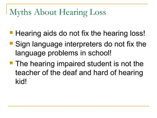 Myths About Hearing Loss
 Hearing aids do not fix the hearing loss!
 Sign language interpreters do not fix the
language problems in school!
 The hearing impaired student is not the
teacher of the deaf and hard of hearing
kid!
 